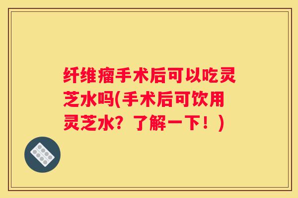 纤维瘤手术后可以吃灵芝水吗(手术后可饮用灵芝水？了解一下！)