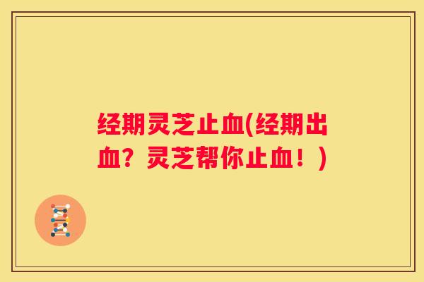 经期灵芝止(经期出？灵芝帮你止！)