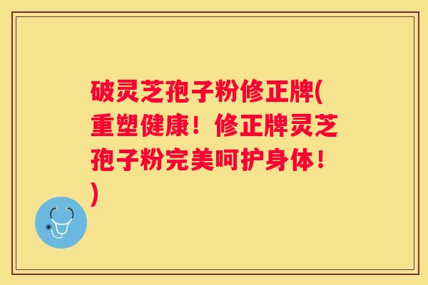 破灵芝孢子粉修正牌(重塑健康！修正牌灵芝孢子粉完美呵护身体！)