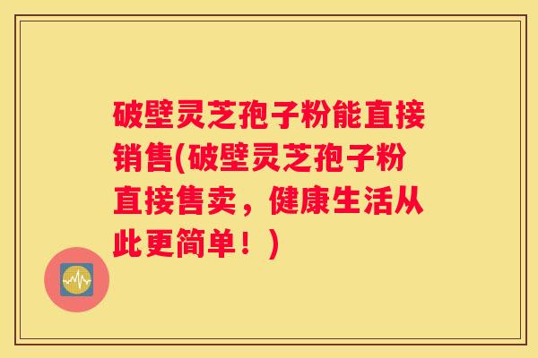 破壁灵芝孢子粉能直接销售(破壁灵芝孢子粉直接售卖，健康生活从此更简单！)