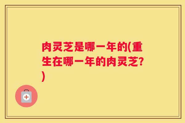 肉灵芝是哪一年的(重生在哪一年的肉灵芝？)
