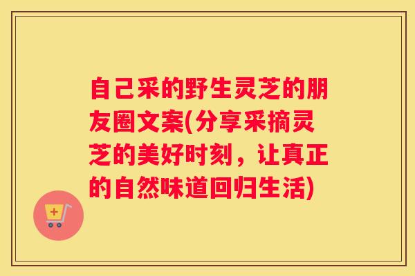自己采的野生灵芝的朋友圈文案(分享采摘灵芝的美好时刻，让真正的自然味道回归生活)