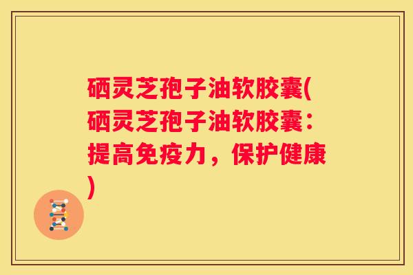 硒灵芝孢子油软胶囊(硒灵芝孢子油软胶囊：提高免疫力，保护健康)