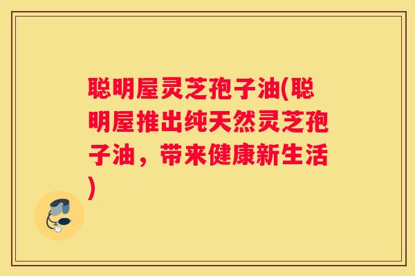 聪明屋灵芝孢子油(聪明屋推出纯天然灵芝孢子油，带来健康新生活)