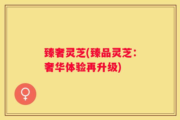 臻奢灵芝(臻品灵芝:奢华体验再升级) 臻奢灵芝(臻品灵芝:奢华体验再升级)