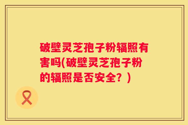 破壁灵芝孢子粉辐照有害吗(破壁灵芝孢子粉的辐照是否安全？)