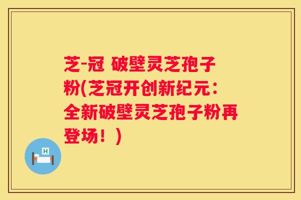 芝-冠 破壁灵芝孢子粉(芝冠开创新纪元：全新破壁灵芝孢子粉再登场！)