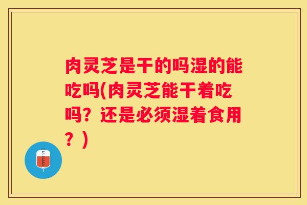 肉灵芝是干的吗湿的能吃吗(肉灵芝能干着吃吗?还是必须湿着食用?) 肉灵芝是干的吗湿的能吃吗(肉灵芝能干着吃吗?还是必须湿着食用?)