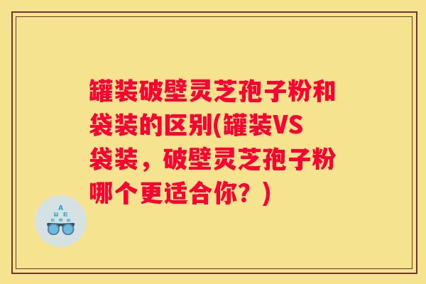 罐装破壁灵芝孢子粉和袋装的区别(罐装VS袋装，破壁灵芝孢子粉哪个更适合你？)