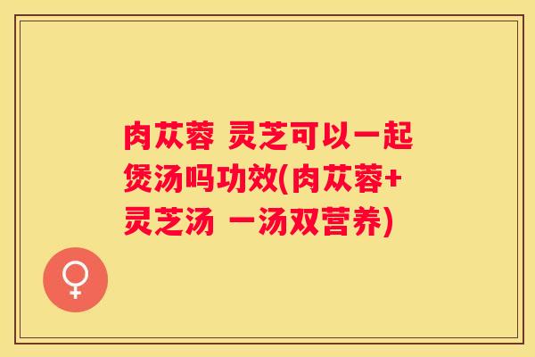 肉苁蓉 灵芝可以一起煲汤吗功效(肉苁蓉+灵芝汤 一汤双营养)