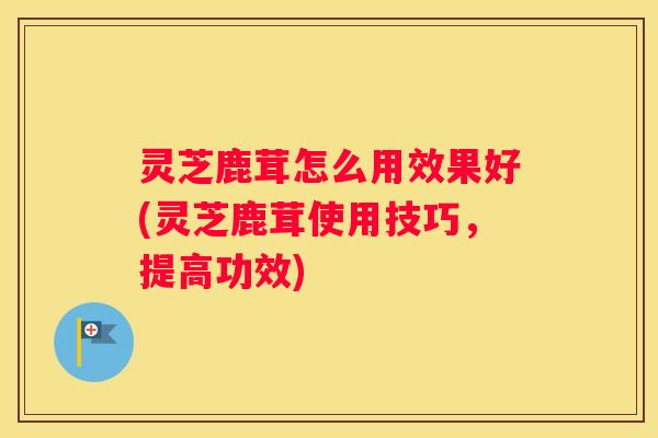 灵芝鹿茸怎么用效果好(灵芝鹿茸使用技巧，提高功效)