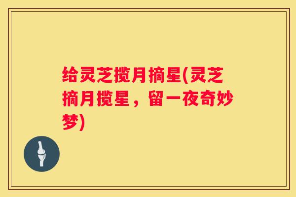 给灵芝揽月摘星(灵芝摘月揽星，留一夜奇妙梦)