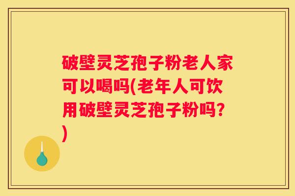 破壁灵芝孢子粉老人家可以喝吗(老年人可饮用破壁灵芝孢子粉吗？)