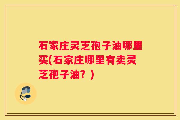 石家庄灵芝孢子油哪里买(石家庄哪里有卖灵芝孢子油？)