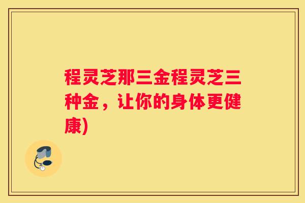程灵芝那三金程灵芝三种金，让你的身体更健康)