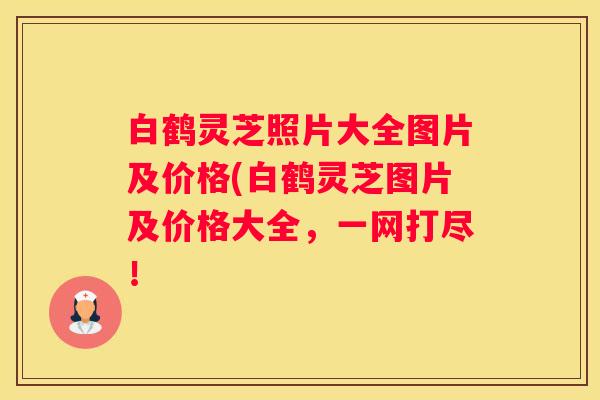 白鹤灵芝照片大全图片及价格(白鹤灵芝图片及价格大全，一网打尽！