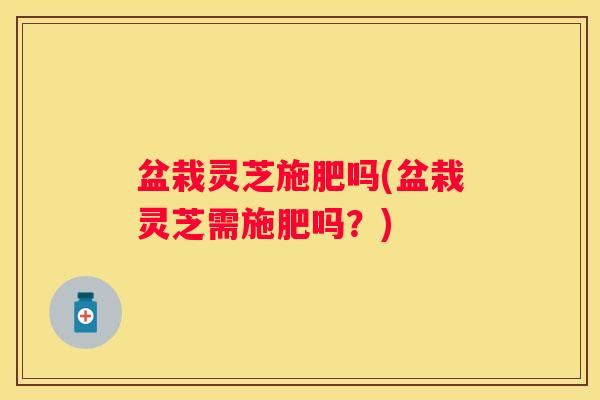 盆栽灵芝施肥吗(盆栽灵芝需施肥吗？)
