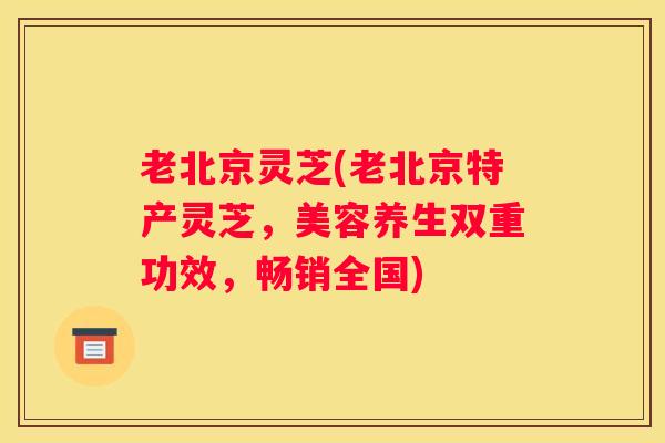 老北京灵芝(老北京特产灵芝，美容养生双重功效，畅销全国)