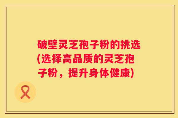 破壁灵芝孢子粉的挑选(选择高品质的灵芝孢子粉，提升身体健康)