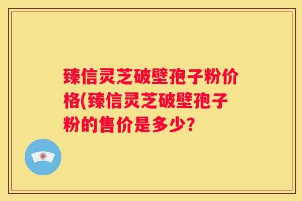 臻信灵芝破壁孢子粉价格(臻信灵芝破壁孢子粉的售价是多少？
