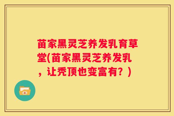 苗家黑灵芝养发乳育草堂(苗家黑灵芝养发乳，让秃顶也变富有？)