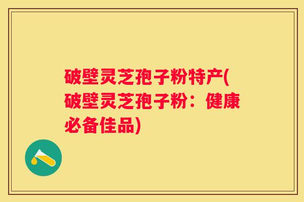 破壁灵芝孢子粉特产(破壁灵芝孢子粉：健康必备佳品)