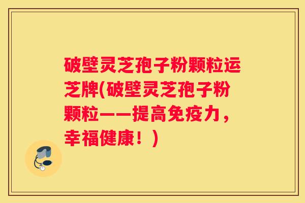 破壁灵芝孢子粉颗粒运芝牌(破壁灵芝孢子粉颗粒——提高免疫力，幸福健康！)