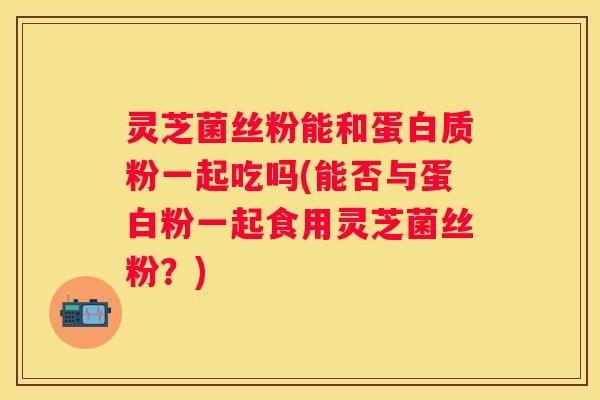 灵芝菌丝粉能和蛋白质粉一起吃吗(能否与蛋白粉一起食用灵芝菌丝粉？)