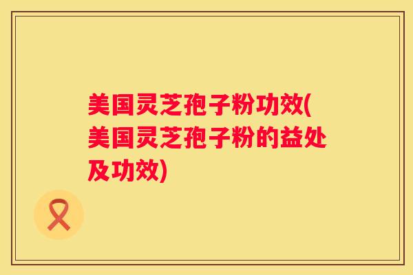 美国灵芝孢子粉功效(美国灵芝孢子粉的益处及功效) 美国灵芝孢子粉功效(美国灵芝孢子粉的益处及功效)