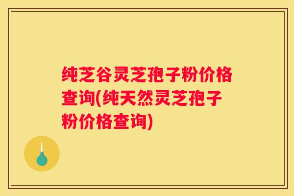 纯芝谷灵芝孢子粉价格查询(纯天然灵芝孢子粉价格查询)