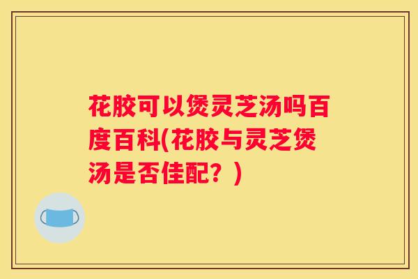 花胶可以煲灵芝汤吗百度百科(花胶与灵芝煲汤是否佳配？)