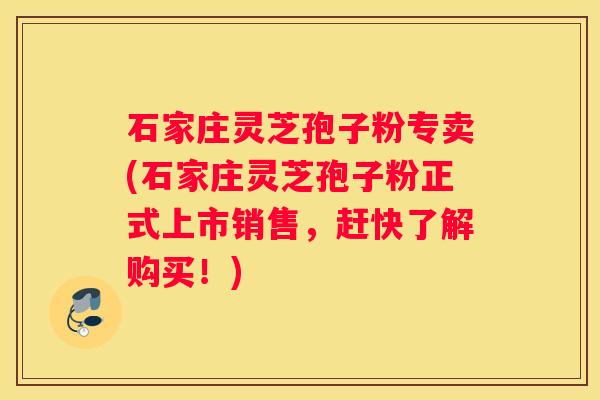 石家庄灵芝孢子粉专卖(石家庄灵芝孢子粉正式上市销售，赶快了解购买！)