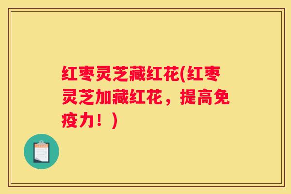 红枣灵芝藏红花(红枣灵芝加藏红花，提高免疫力！)