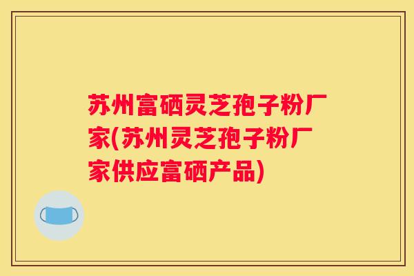 苏州富硒灵芝孢子粉厂家(苏州灵芝孢子粉厂家供应富硒产品)