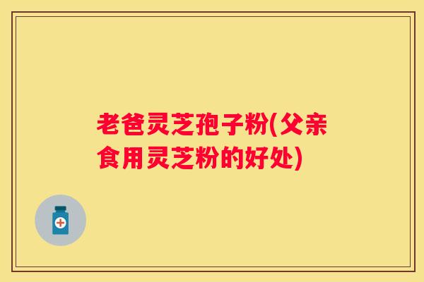 老爸灵芝孢子粉(父亲食用灵芝粉的好处)