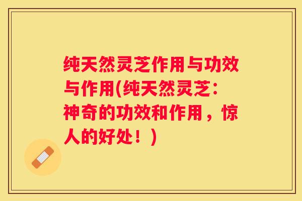 纯天然灵芝作用与功效与作用(纯天然灵芝：神奇的功效和作用，惊人的好处！)
