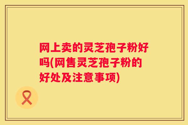网上卖的灵芝孢子粉好吗(网售灵芝孢子粉的好处及注意事项)