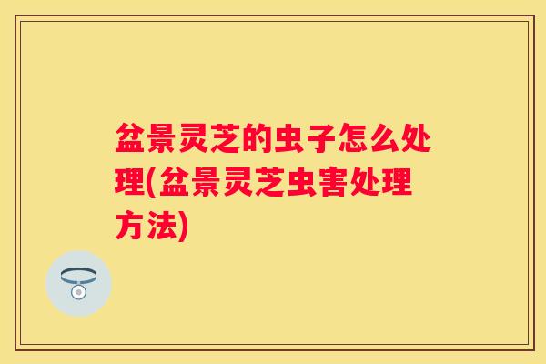 盆景灵芝的虫子怎么处理(盆景灵芝虫害处理方法)