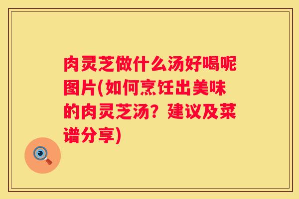 肉灵芝做什么汤好喝呢图片(如何烹饪出美味的肉灵芝汤？建议及菜谱分享)