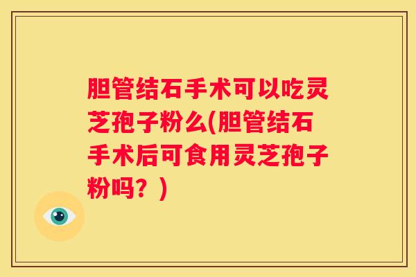 胆管结石手术可以吃灵芝孢子粉么(胆管结石手术后可食用灵芝孢子粉吗？)