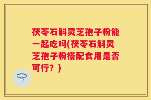 茯苓石斛灵芝孢子粉能一起吃吗(茯苓石斛灵芝孢子粉搭配食用是否可行？)