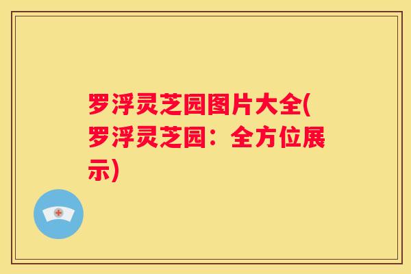 罗浮灵芝园图片大全(罗浮灵芝园：全方位展示)