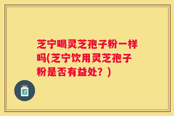 芝宁喝灵芝孢子粉一样吗(芝宁饮用灵芝孢子粉是否有益处？)