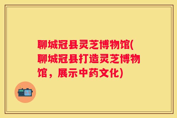 聊城冠县灵芝博物馆(聊城冠县打造灵芝博物馆，展示文化)