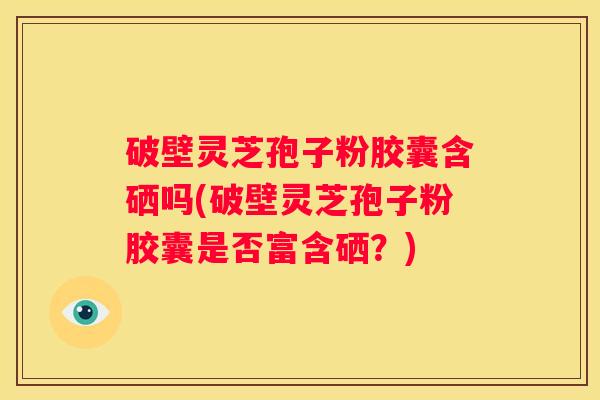 破壁灵芝孢子粉胶囊含硒吗(破壁灵芝孢子粉胶囊是否富含硒？)