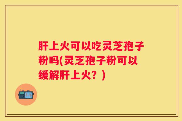 上火可以吃灵芝孢子粉吗(灵芝孢子粉可以缓解上火？)