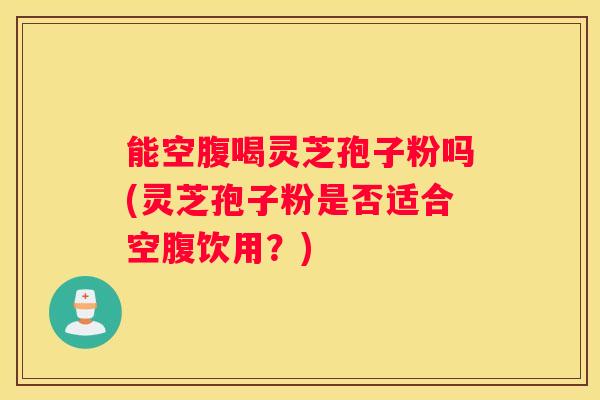 能空腹喝灵芝孢子粉吗(灵芝孢子粉是否适合空腹饮用？)