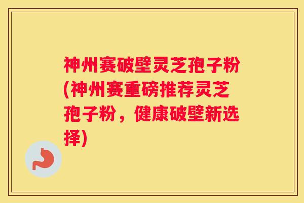 神州赛破壁灵芝孢子粉(神州赛重磅推荐灵芝孢子粉，健康破壁新选择)