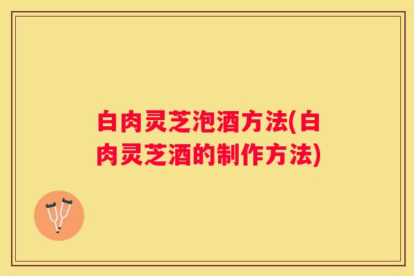 白肉灵芝泡酒方法(白肉灵芝酒的制作方法)