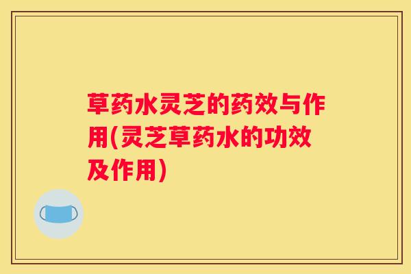 草药水灵芝的与作用(灵芝草药水的功效及作用)